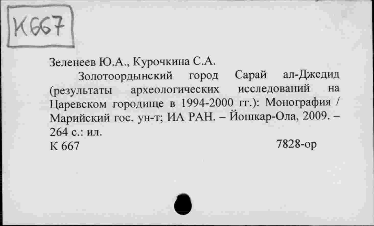 ﻿К6С?
_ „ —. . I
Зеленеев Ю.А., Курочкина C.A.
Золотоордынский город Сарай ал-Джедид (результаты археологических исследований на Царевском городище в 1994-2000 гг.): Монография / Марийский гос. ун-т; ИА РАН. — Йошкар-Ола, 2009. -264 с.: ил.
К 667	7828-ор